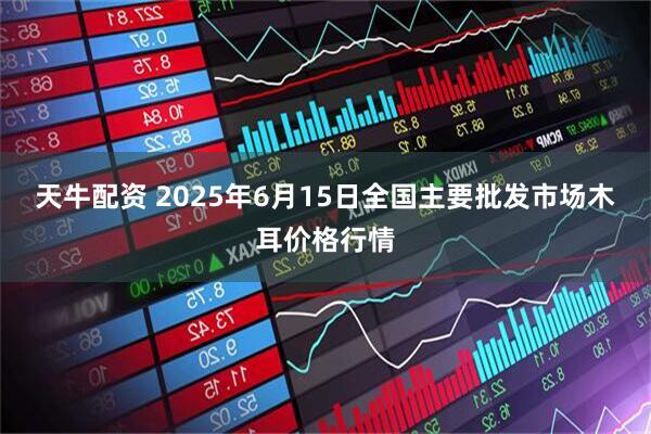 天牛配资 2025年6月15日全国主要批发市场木耳价格行情