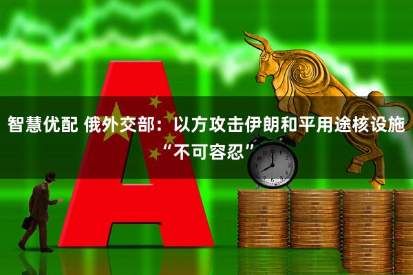智慧优配 俄外交部：以方攻击伊朗和平用途核设施“不可容忍”