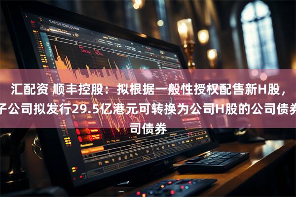 汇配资 顺丰控股：拟根据一般性授权配售新H股，子公司拟发行29.5亿港元可转换为公司H股的公司债券