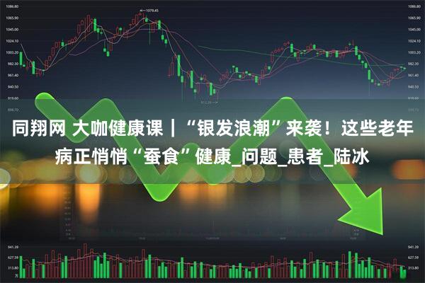 同翔网 大咖健康课｜“银发浪潮”来袭！这些老年病正悄悄“蚕食”健康_问题_患者_陆冰
