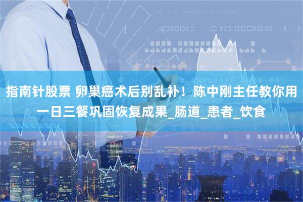 指南针股票 卵巢癌术后别乱补！陈中刚主任教你用一日三餐巩固恢复成果_肠道_患者_饮食