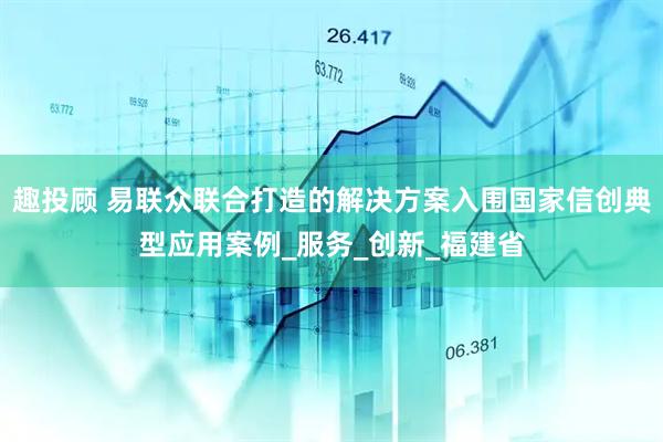 趣投顾 易联众联合打造的解决方案入围国家信创典型应用案例_服务_创新_福建省