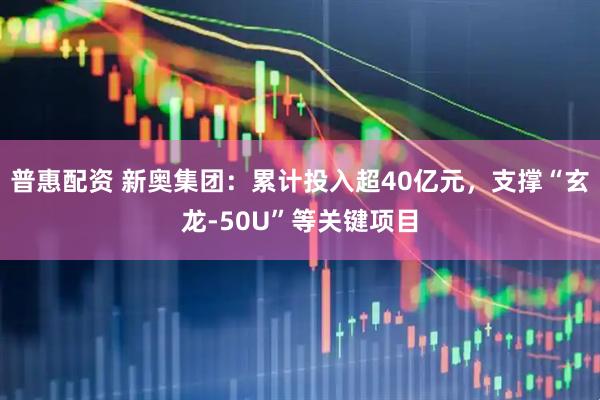 普惠配资 新奥集团：累计投入超40亿元，支撑“玄龙-50U”等关键项目