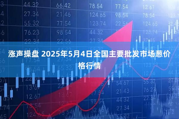 涨声操盘 2025年5月4日全国主要批发市场葱价格行情