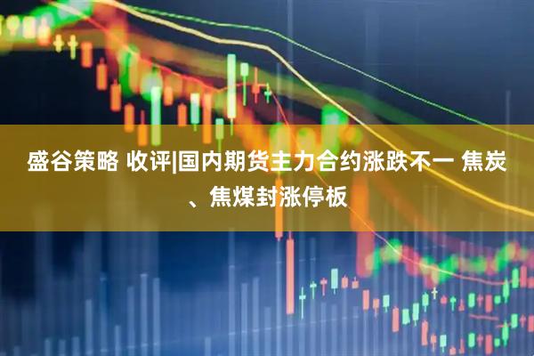 盛谷策略 收评|国内期货主力合约涨跌不一 焦炭、焦煤封涨停板